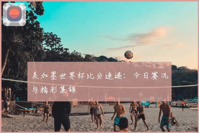 美加墨世界杯比分速递:今日赛况与精彩集锦