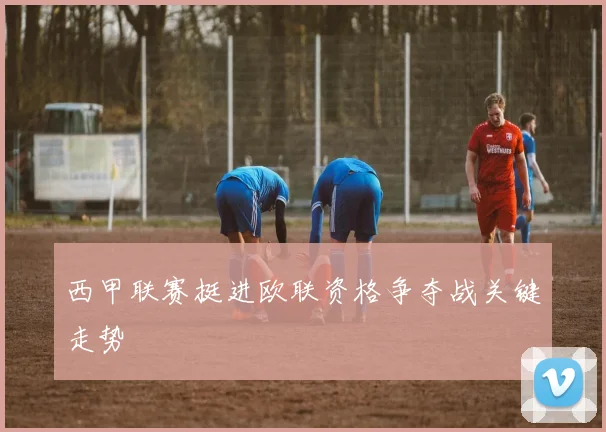 西甲联赛挺进欧联资格争夺战关键走势