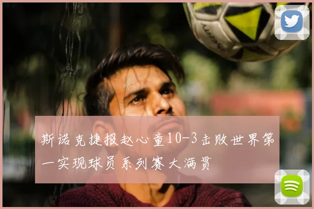 斯诺克捷报赵心童10-3击败世界第一实现球员系列赛大满贯