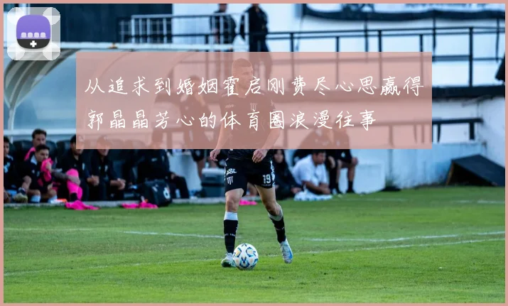 从追求到婚姻霍启刚费尽心思赢得郭晶晶芳心的体育圈浪漫往事